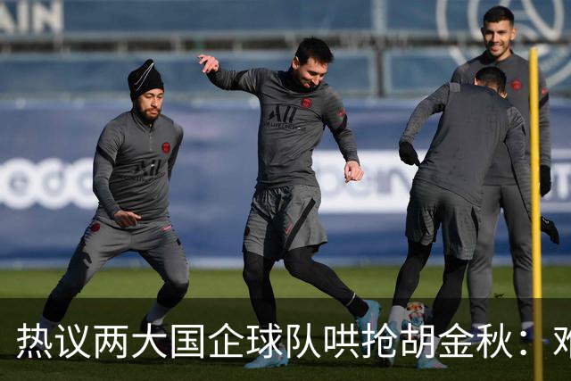 热议两大国企球队哄抢胡金秋：难以一人一城球迷猜测“价高者得”