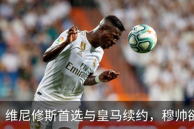 维尼修斯首选与皇马续约，穆帅欲打造前场梦幻三叉戟