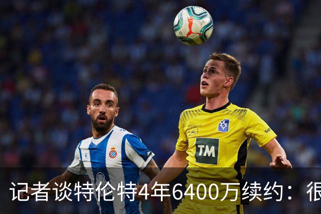 记者谈特伦特4年6400万续约：很难不信这是早就和雄鹿达成默契的